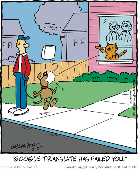 Original Heathcliff comic from February 27, 2018
New caption: "Google translate has failed you."
Comment by: VrinAOT
This cartoon features a man and a dog walking on a sidewalk, with the man holding the dog's leash. A cat is standing on the windowsill of a house, seemingly watching the scene. The cartoon includes text that reads "Google translate has failed you!" and "@MOSTto/Hourly PornHubheatc", suggesting that the man's translation of the phrase might be incorrect or offensive.