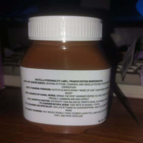 A jar of Nutella, but instead of the actual ingredients, it says the following:

Nutella Personality Label: Francis Edition. Ingredients:

34% My Queer Queen: serving attitude, charisma, and unsolicited bit accurate commentary.
23% Fashion-Forward: outfits always giving "I woke up like this pero runway ready."
18% Source of Kanal Memes: brings the most unhinged memes to the group chat. Proudly low-brow and high-impact.
14% Shuffle Master: automatic taga balasa sa tongits dahil di manalo-nalo.
7% Kahugis ni Papa Jesus: take note di kaugali. Iykyk.
4% Hearing Aid Specialist: skilled in tuning in, eavesdropping, and catching every word.

Allergy Warning: may induce double-takes, sudden laughter, unexpected fashion-envy, and meme overload.