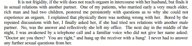 "It is not frigidity, if the wife does not reach orgasm in intercourse with her husband, but finds it in sexual relations with another partner. One of my patients, who married early a very much older, rich man and had two children, pestered me persistently with questions as to why she could not experience an orgasm. I explained that physically there was nothing wrong with her. Bored by the repeated discussions with her, I finally asked her, if she had tried sex relations with another male partner. No, was the answer and reflectively she left my office. The next day in the middle of the night, I was awakened by a telephone call and a familiar voice who did not give her name asked "Doctor are you there? You are right" and hung up the receiver with a bang! I never had to answer any further sexual questions from her. 