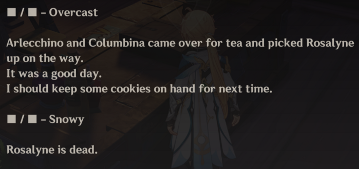 From The Marionette's notes:

x / x - Overcast

Arlecchino and Columbina came over for tea and picked Rosalyne Up on the way.
It was a good day.
I should keep some cookies on hand for next time.

x / x - Snowy

Rosalyne is dead.