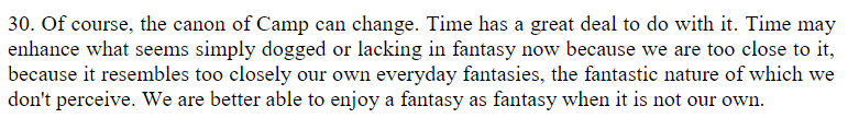 From Susan Sontag's "Camp: Notes on Fashion". 

"30. Of course, the canon of Camp can change. Time has a great deal to do with it. Time may enhance what seems simply dogged or lacking in fantasy now because we are too close to it, because it resembles too closely our own everyday fantasies, the fantastic nature of which we don't perceive. We are better able to enjoy a fantasy as fantasy when it is not our own."