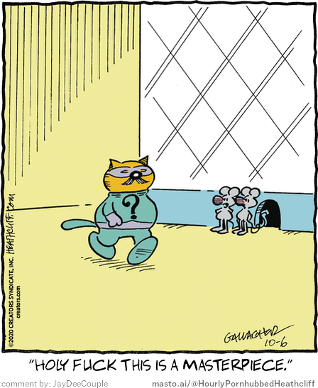 Original Heathcliff comic from October 6, 2020
New caption: "Holy fuck this is a masterpiece."
Comment by: JayDeeCouple

The image features a cartoon cat wearing a mask and a robe, walking inside a house and looking through a small entrance. The cat is also wearing glasses. There are two other mice in the image, one positioned behind the cat and the other near the cat. The image includes text that reads, "How Fucking This Is a Masterpiece!", attributed to Jay De Couple.