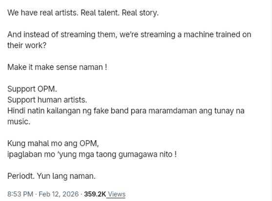 We have real artists. Real talent. Real story.

And instead of streaming them, we’re streaming a machine trained on their work?

Make it make sense naman !

Support OPM.
Support human artists.
Hindi natin kailangan ng fake band para maramdaman ang tunay na music.

Kung mahal mo ang OPM,
ipaglaban mo ‘yung mga taong gumagawa nito !

Periodt. Yun lang naman.

(Posted on February 12, 2026, 8:53 PM Philippine Standard Time)