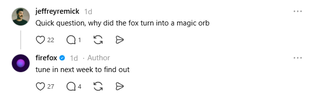 Threads post from jeffreremick: "Quick question, why did the fox turn into a magic orb".

Firefox replies: "tune in next week to find out".

Posted March 14, 2026.

