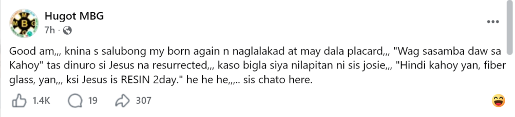 Facebook post from Hugot MBG: "Good am,,, knina s salubong my born again n naglalakad at may dala placard,,, "Wag sasamba daw sa Kahoy" tas dinuro si Jesus na resurrected,,, kaso bigla siya nilapitan ni sis josie,,, "Hindi kahoy yan, fiber glass, yan,,, ksi Jesus is RESIN 2day." he he he,,,.. sis chato here."