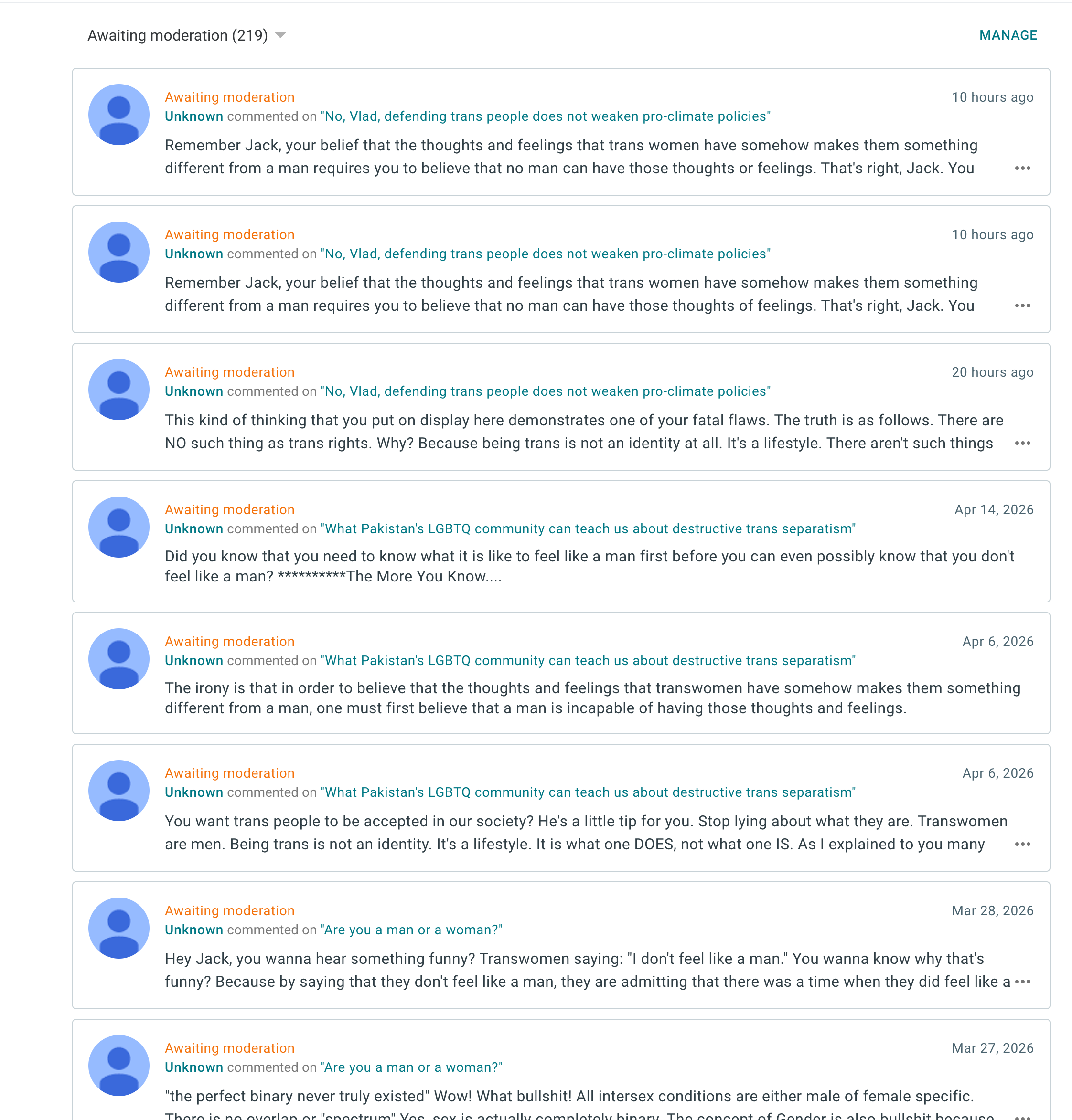 Awaiting moderation (219)MANAGE Awaiting moderation 10 hours ago Remember Jack, your belief that the thoughts and feelings that trans women have somehow makes them something
Unknowa commented on "No, Wad, defending trans peocle does not wese pro simate polices. different from a man requires you to believe that no man can have those thoughts or feelings. That's right, Jack. You
Awaiting moderation 10 hours ago Unknown commented on "No, Vlad, defending trans people does not weaken pro-climate policies"
Remember Jack, your belief that the thoughts and feelings that trans women have somehow makes them something different from a man requires you to believe that no man can have those thoughts of feelings. That's right, Jack. You
Awaiting moderation 20 hours ago Unknown commented on "No, Vlad, defending trans people does not weaken pro-climate policies"
This kind of thinking that you put on display here demonstrates one of your fatal flaws. The truth is as follows. There are NO such thing as