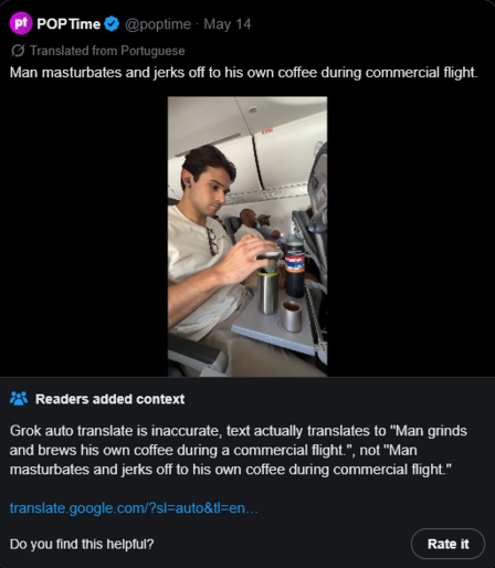 Tweet from @poptime, translated by Twitter from Portuguese: "Man masturbates and jerks off to his own coffee during commercial flight."

Community Note responds: "Grok auto translate is inaccurate, text actually translates to 'Man grinds and brews his own coffee during commercial flight.', not 'Man masturbates and jerks off to his own coffee during commercial flight.'"