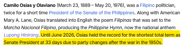 From Wikipedia: Camilo Osías y Olaviano (March 23, 1889 – May 20, 1976), was a Filipino politician, twice for a short time President of the Senate of the Philippines. Along with American Mary A. Lane, Osías translated into English the poem Filipinas that was set to the Marcha Nacional Filipina, producing the Philippine Hymn, now the national anthem Lupang Hinirang. [[Highlighted text follows:]] Until June 2026, Osías held the record for the shortest total term as Senate President at 33 days due to party changes after the war in the 1950s. [[End of highlighted text]]