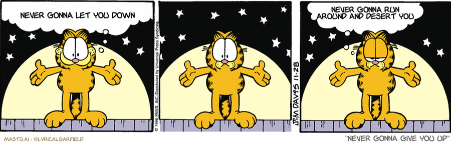 Original Garfield comic from November 28, 1996
Text replaced with lyrics from: ﻿Never Gonna Give You Up

Transcript:
• Never Gonna Let You Down
• Never Gonna Run Around And Desert You


--------------
Original Text:
• Garfield:  I'd like to ask for a volunteer from the audience!  I'd like to ask for an audience.

A comic strip featuring three Garfield characters, including the character named "Garfield," with different poses and expressions as they go through various adventures.