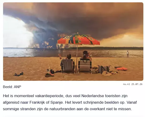 Screenshot nu.nl 25.07.26
We zien twee personen op de rug. Ze zitten op ligstoelen onder een parasol op een strand en kijken uit over een groot meer. Aan de overkant van het meer is een enorme zwarte rookwolk te zien, veroorzaakt door natuurbranden.

Bijschrift: Het is momenteel vakantieperiode, dus veel Nederlandse toeristen zijn afgereisd naar Frankrijk of Spanje. Het levert schrijnende beelden op. Vanaf sommige stranden zijn de natuurbranden aan de overkant niet te missen.