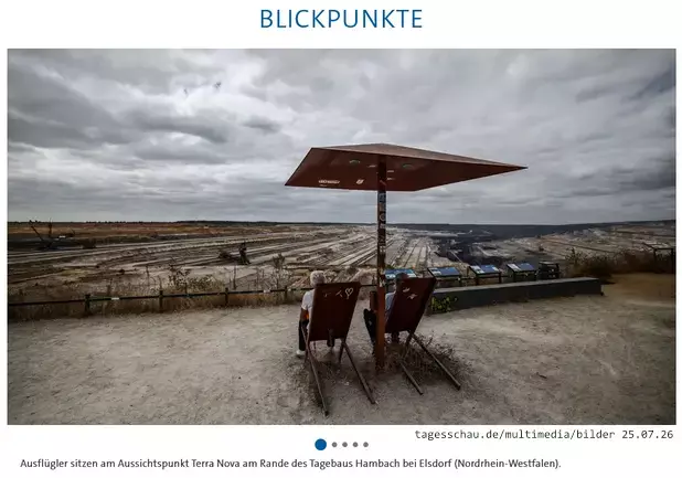 Screenshot tagesschau.de 25.07.26

Onder de kop 'Blickpunkte' zien we een foto met daarop twee personen die op metalen ligstoelen zitten, onder een metalen dak dat doet denken aan een parasol. Ze kijken uit op een enorme bruinkool groeve.

Onderschrift: Ausflügler sitzen am Aussichtspunkt Terra Nova am Rande des Tagebaus Hambach bei Elsdorf (Nordrhein-Westfalen).