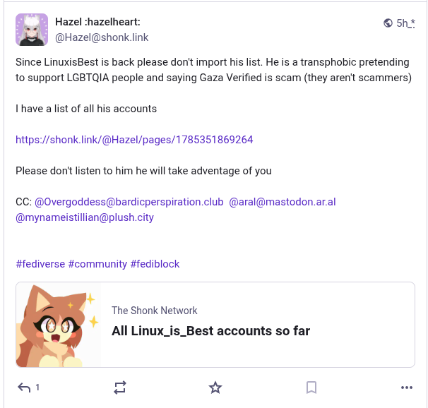 A screenshot that reads: Since LinuxisBest is back please don't import his list. He is a transphobic pretending to support LGBTQIA people and saying Gaza Verified is scam (they aren't scammers) 

I have a list of all his accounts 

@Hazel/pages/1785351869264 

Please don't listen to him he will take adventage of you.