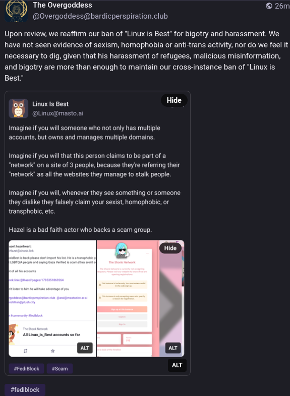 A screenshot from a users post which reads:  Upon review, we reaffirm our ban of "Linux is Best" for bigotry and harassment. We have not seen evidence of sexism, homophobia or anti-trans activity, nor do we feel it necessary to dig, given that his harassment of refugees, malicious misinformation, and bigotry are more than enough to maintain our cross-instance ban of "Linux is Best."