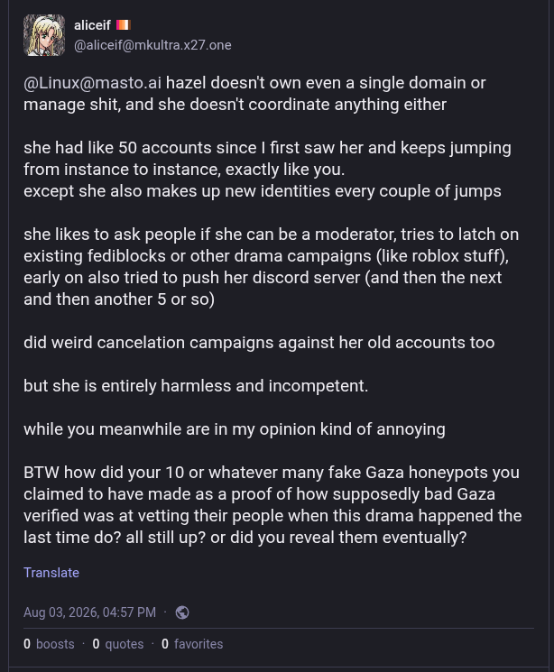 hazel doesn't own even a single domain or manage shit, and she doesn't coordinate anything either

she had like 50 accounts since I first saw her and keeps jumping from instance to instance, exactly like you.
except she also makes up new identities every couple of jumps

she likes to ask people if she can be a moderator, tries to latch on existing fediblocks or other drama campaigns (like roblox stuff), early on also tried to push her discord server (and then the next and then another 5 or so)

did weird cancelation campaigns against her old accounts too

but she is entirely harmless and incompetent.

while you meanwhile are in my opinion kind of annoying

BTW how did your 10 or whatever many fake Gaza honeypots you claimed to have made as a proof of how supposedly bad Gaza verified was at vetting their people when this drama happened the last time do? all still up? or did you reveal them eventually?