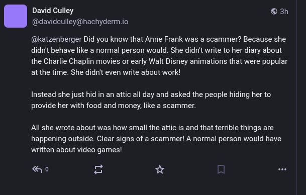 A screenshot from someone backing the scam group gaza verified. The screenshot reads:  Did you know that Anne Frank was a scammer? Because she didn't behave like a normal person would. She didn't write to her diary about the Charlie Chaplin movies or early Walt Disney animations that were popular at the time. She didn't even write about work!

Instead she just hid in an attic all day and asked the people hiding her to provide her with food and money, like a scammer.

All she wrote about was how small the attic is and that terrible things are happening outside. Clear signs of a scammer! A normal person would have written about video games!